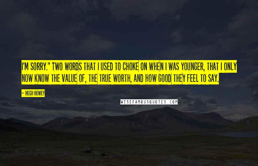 Hugh Howey Quotes: I'm sorry." Two words that I used to choke on when I was younger, that I only now know the value of, the true worth, and how good they feel to say.