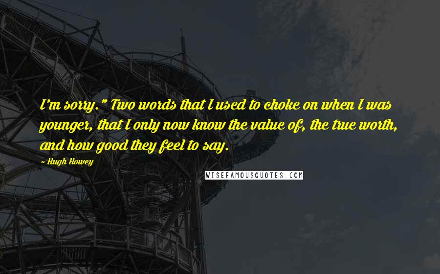 Hugh Howey Quotes: I'm sorry." Two words that I used to choke on when I was younger, that I only now know the value of, the true worth, and how good they feel to say.