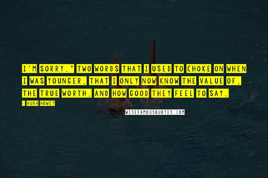 Hugh Howey Quotes: I'm sorry." Two words that I used to choke on when I was younger, that I only now know the value of, the true worth, and how good they feel to say.