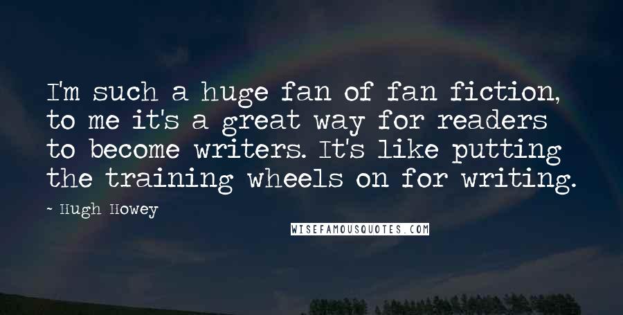 Hugh Howey Quotes: I'm such a huge fan of fan fiction, to me it's a great way for readers to become writers. It's like putting the training wheels on for writing.