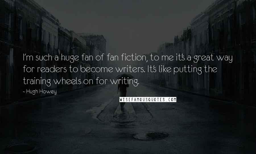 Hugh Howey Quotes: I'm such a huge fan of fan fiction, to me it's a great way for readers to become writers. It's like putting the training wheels on for writing.