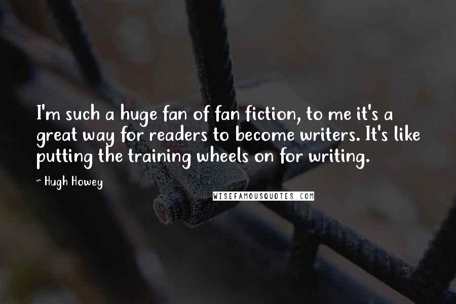 Hugh Howey Quotes: I'm such a huge fan of fan fiction, to me it's a great way for readers to become writers. It's like putting the training wheels on for writing.