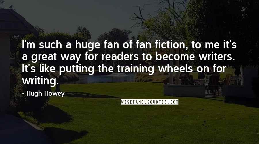 Hugh Howey Quotes: I'm such a huge fan of fan fiction, to me it's a great way for readers to become writers. It's like putting the training wheels on for writing.