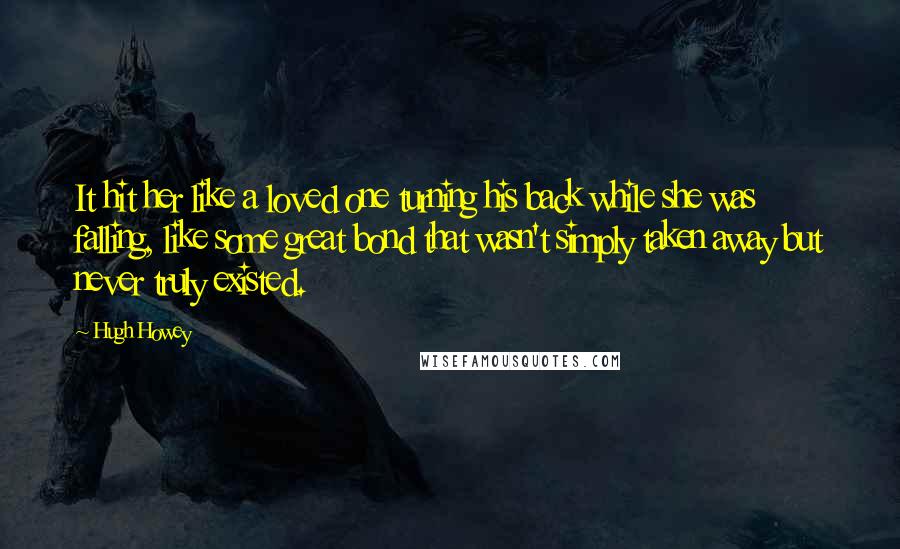 Hugh Howey Quotes: It hit her like a loved one turning his back while she was falling, like some great bond that wasn't simply taken away but never truly existed.