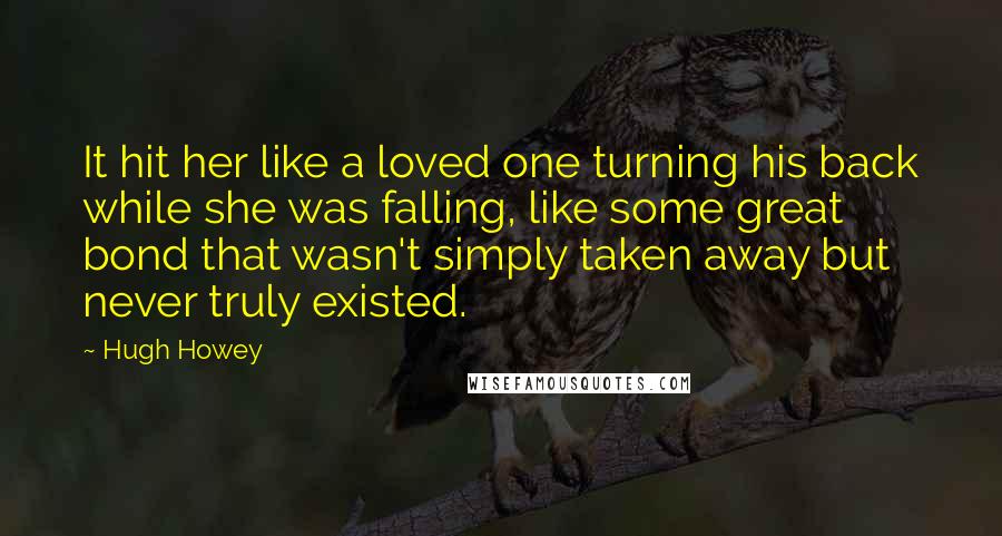 Hugh Howey Quotes: It hit her like a loved one turning his back while she was falling, like some great bond that wasn't simply taken away but never truly existed.