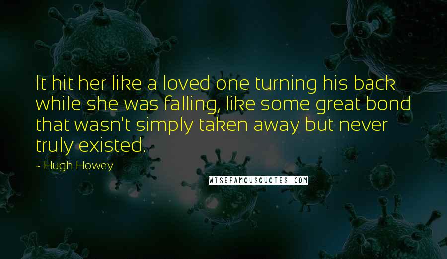 Hugh Howey Quotes: It hit her like a loved one turning his back while she was falling, like some great bond that wasn't simply taken away but never truly existed.