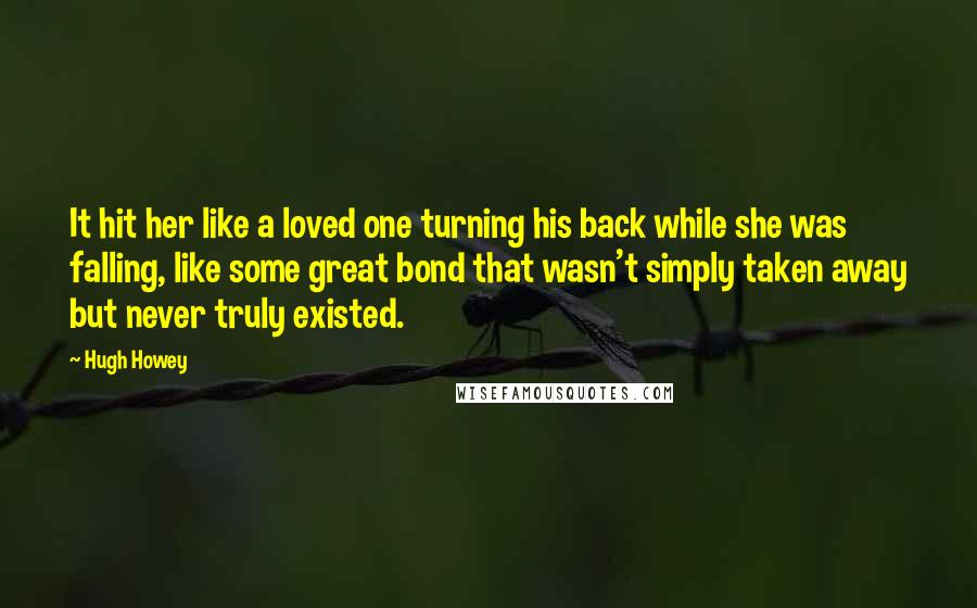 Hugh Howey Quotes: It hit her like a loved one turning his back while she was falling, like some great bond that wasn't simply taken away but never truly existed.