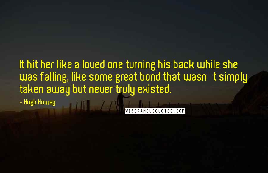 Hugh Howey Quotes: It hit her like a loved one turning his back while she was falling, like some great bond that wasn't simply taken away but never truly existed.