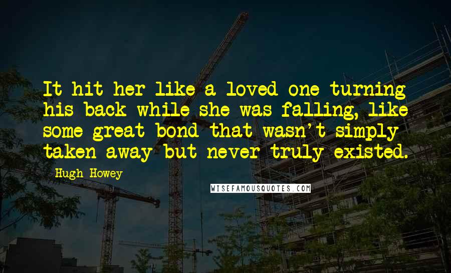 Hugh Howey Quotes: It hit her like a loved one turning his back while she was falling, like some great bond that wasn't simply taken away but never truly existed.