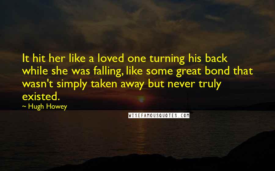 Hugh Howey Quotes: It hit her like a loved one turning his back while she was falling, like some great bond that wasn't simply taken away but never truly existed.