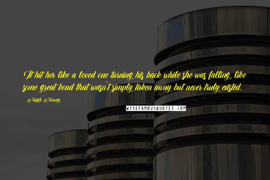 Hugh Howey Quotes: It hit her like a loved one turning his back while she was falling, like some great bond that wasn't simply taken away but never truly existed.