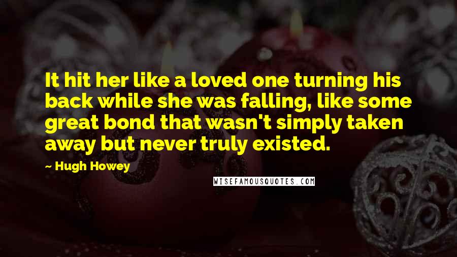 Hugh Howey Quotes: It hit her like a loved one turning his back while she was falling, like some great bond that wasn't simply taken away but never truly existed.