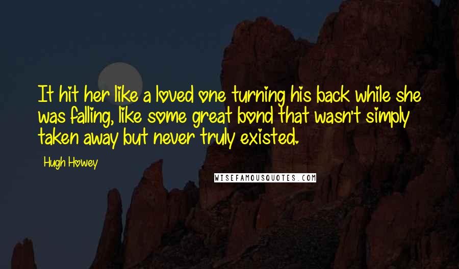 Hugh Howey Quotes: It hit her like a loved one turning his back while she was falling, like some great bond that wasn't simply taken away but never truly existed.