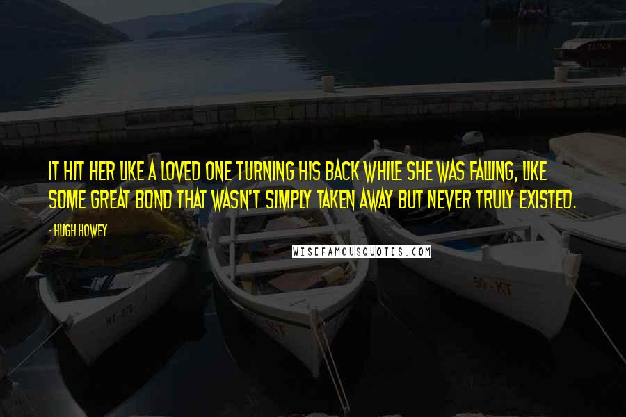 Hugh Howey Quotes: It hit her like a loved one turning his back while she was falling, like some great bond that wasn't simply taken away but never truly existed.
