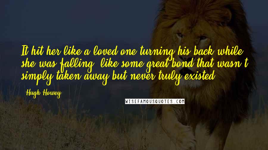 Hugh Howey Quotes: It hit her like a loved one turning his back while she was falling, like some great bond that wasn't simply taken away but never truly existed.