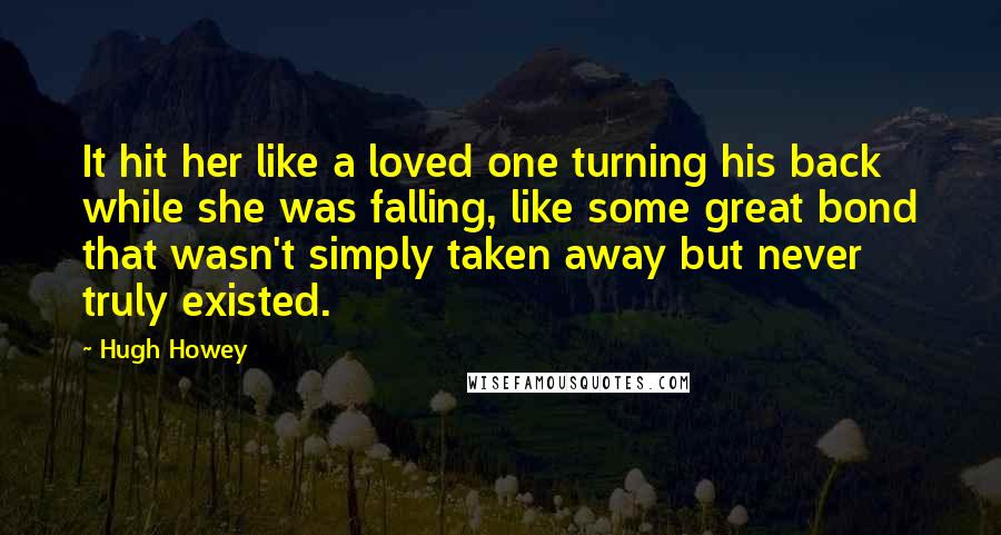 Hugh Howey Quotes: It hit her like a loved one turning his back while she was falling, like some great bond that wasn't simply taken away but never truly existed.