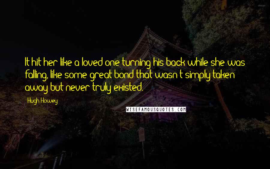 Hugh Howey Quotes: It hit her like a loved one turning his back while she was falling, like some great bond that wasn't simply taken away but never truly existed.