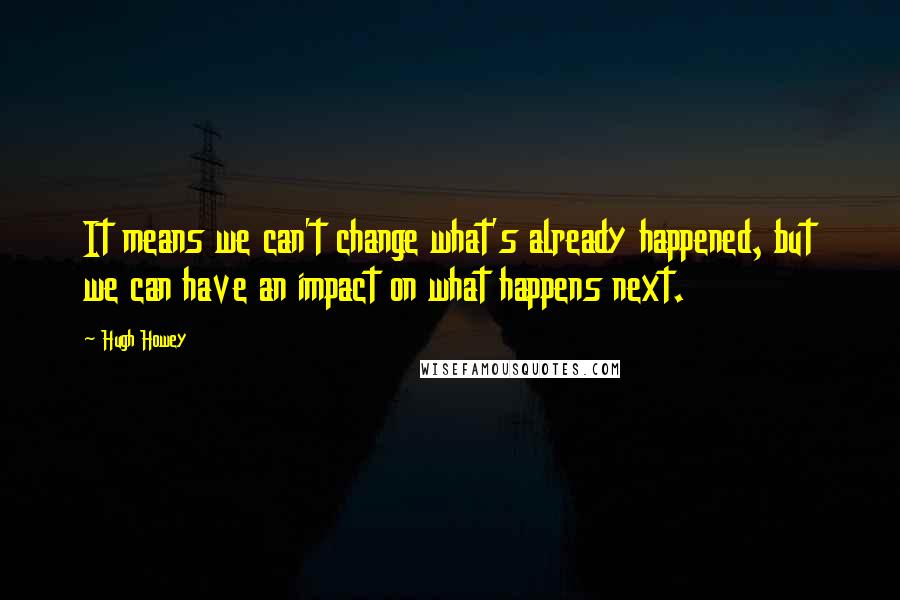 Hugh Howey Quotes: It means we can't change what's already happened, but we can have an impact on what happens next.