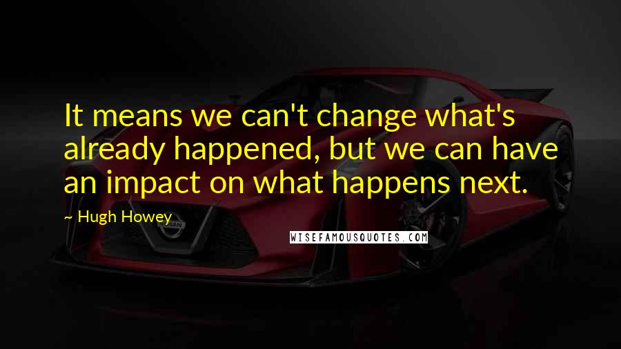 Hugh Howey Quotes: It means we can't change what's already happened, but we can have an impact on what happens next.