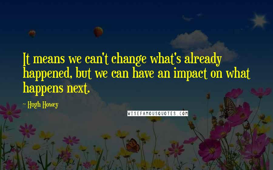 Hugh Howey Quotes: It means we can't change what's already happened, but we can have an impact on what happens next.