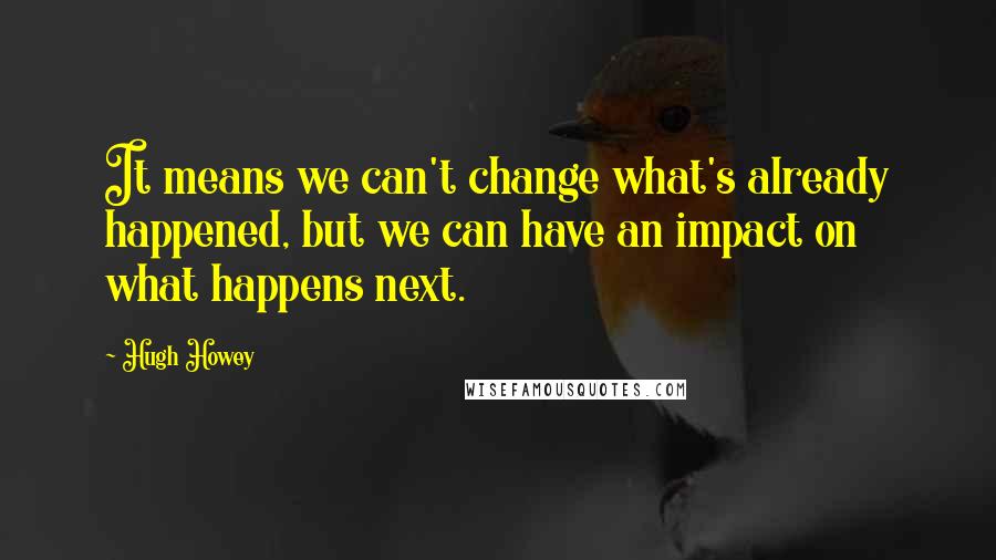 Hugh Howey Quotes: It means we can't change what's already happened, but we can have an impact on what happens next.