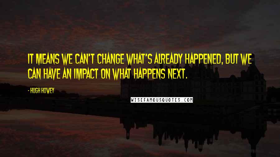 Hugh Howey Quotes: It means we can't change what's already happened, but we can have an impact on what happens next.