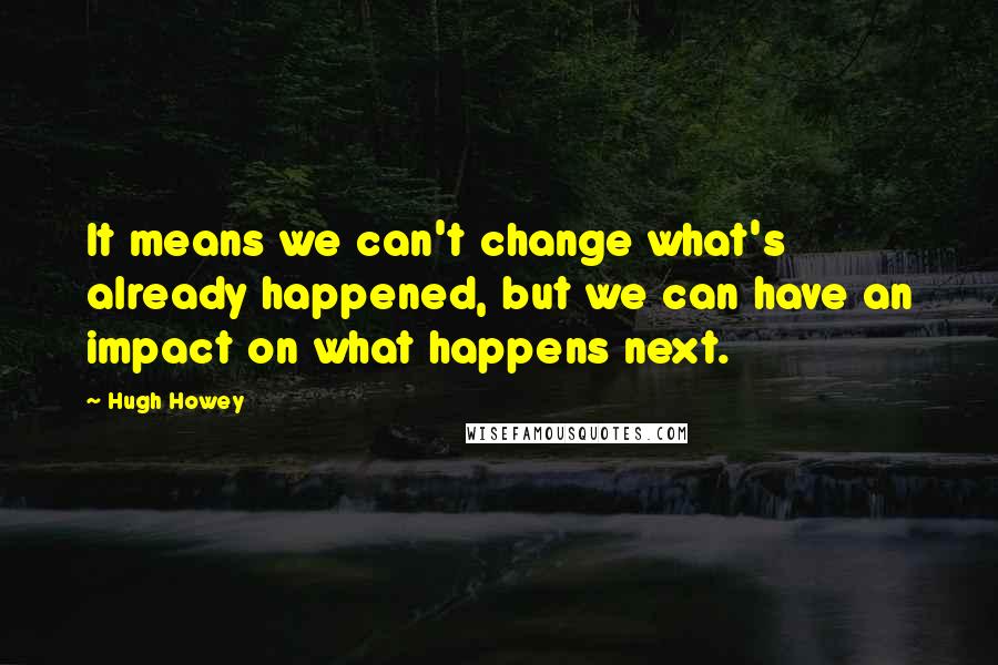 Hugh Howey Quotes: It means we can't change what's already happened, but we can have an impact on what happens next.