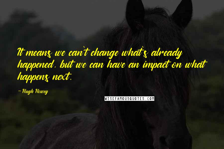 Hugh Howey Quotes: It means we can't change what's already happened, but we can have an impact on what happens next.