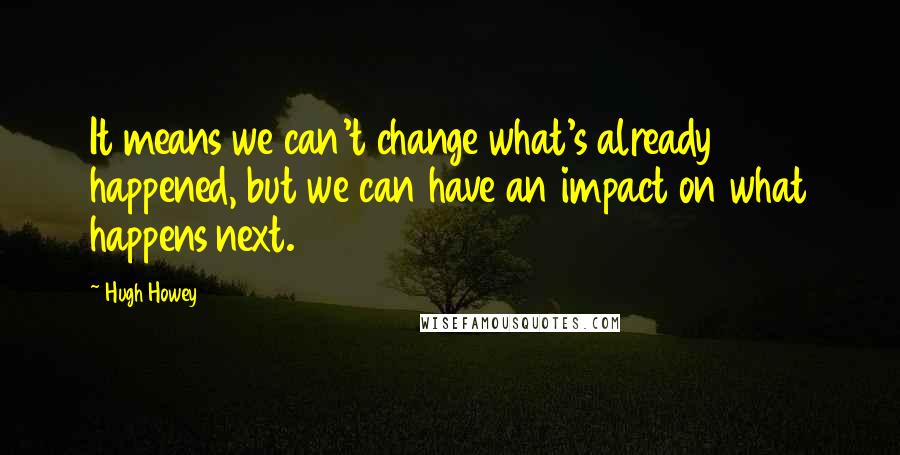 Hugh Howey Quotes: It means we can't change what's already happened, but we can have an impact on what happens next.