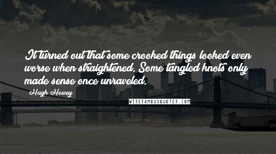 Hugh Howey Quotes: It turned out that some crooked things looked even worse when straightened. Some tangled knots only made sense once unraveled.