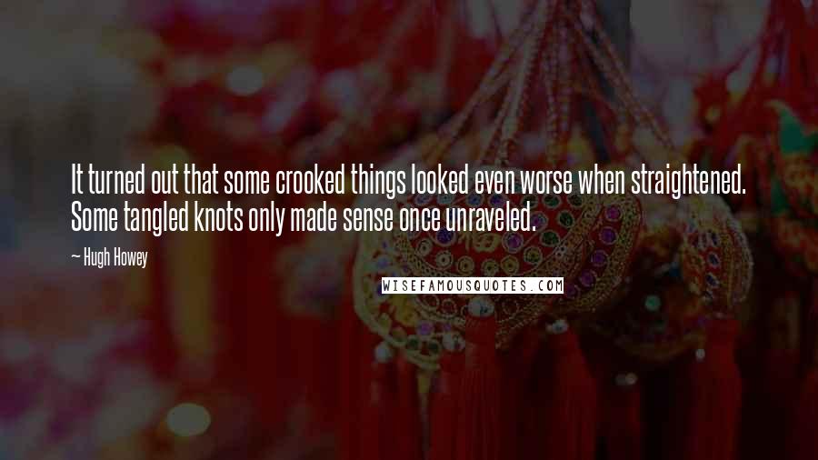 Hugh Howey Quotes: It turned out that some crooked things looked even worse when straightened. Some tangled knots only made sense once unraveled.