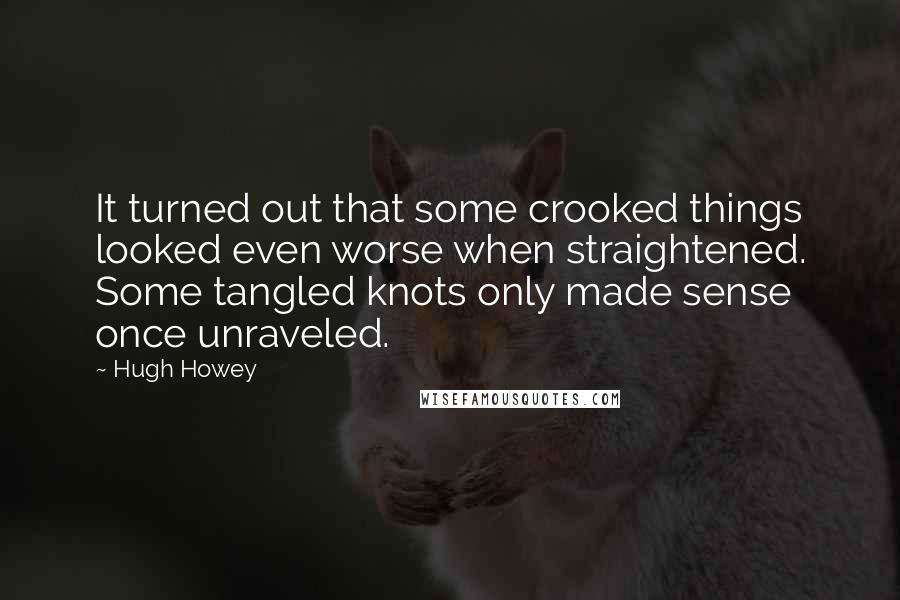 Hugh Howey Quotes: It turned out that some crooked things looked even worse when straightened. Some tangled knots only made sense once unraveled.