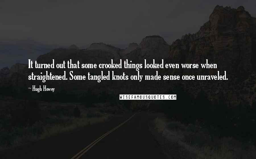 Hugh Howey Quotes: It turned out that some crooked things looked even worse when straightened. Some tangled knots only made sense once unraveled.