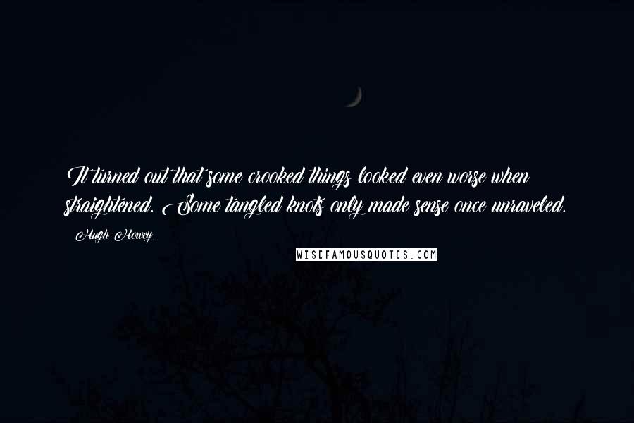 Hugh Howey Quotes: It turned out that some crooked things looked even worse when straightened. Some tangled knots only made sense once unraveled.