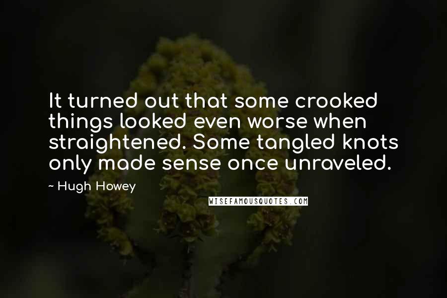 Hugh Howey Quotes: It turned out that some crooked things looked even worse when straightened. Some tangled knots only made sense once unraveled.