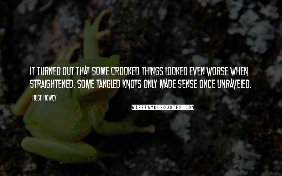 Hugh Howey Quotes: It turned out that some crooked things looked even worse when straightened. Some tangled knots only made sense once unraveled.