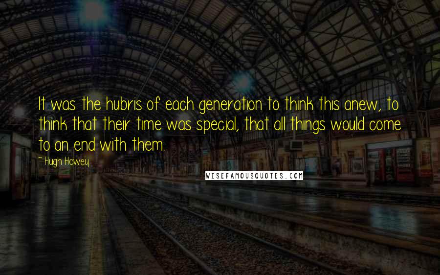 Hugh Howey Quotes: It was the hubris of each generation to think this anew, to think that their time was special, that all things would come to an end with them.