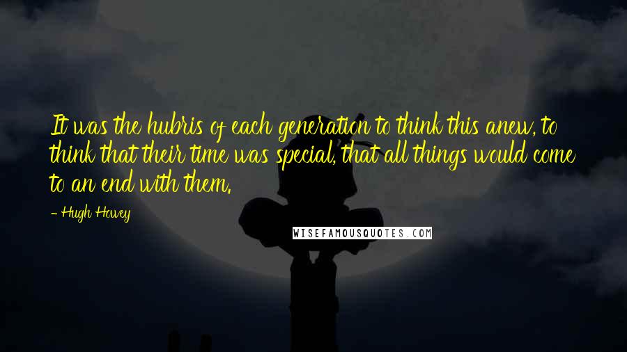 Hugh Howey Quotes: It was the hubris of each generation to think this anew, to think that their time was special, that all things would come to an end with them.