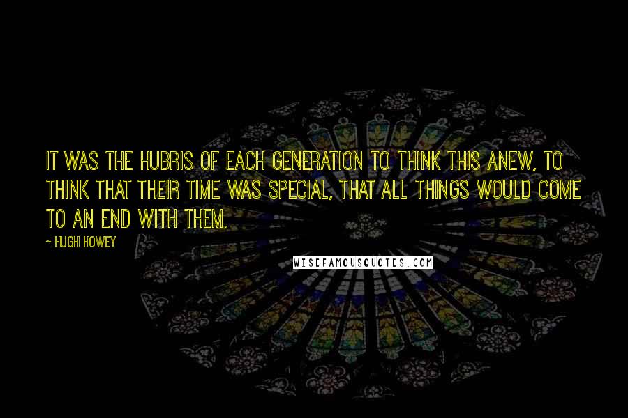 Hugh Howey Quotes: It was the hubris of each generation to think this anew, to think that their time was special, that all things would come to an end with them.