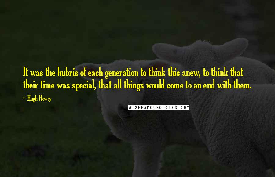 Hugh Howey Quotes: It was the hubris of each generation to think this anew, to think that their time was special, that all things would come to an end with them.