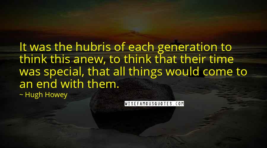 Hugh Howey Quotes: It was the hubris of each generation to think this anew, to think that their time was special, that all things would come to an end with them.