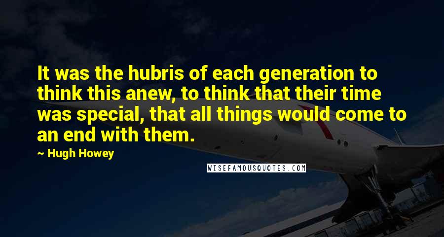 Hugh Howey Quotes: It was the hubris of each generation to think this anew, to think that their time was special, that all things would come to an end with them.