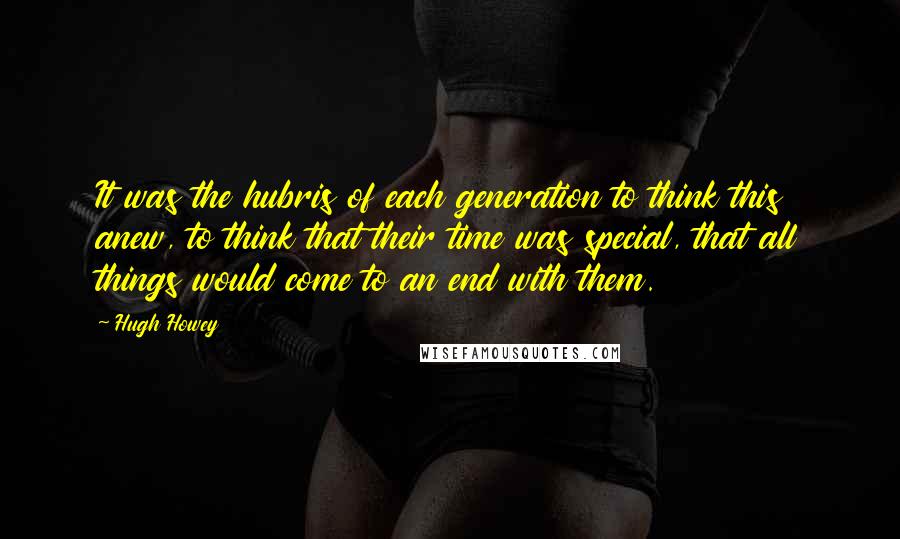 Hugh Howey Quotes: It was the hubris of each generation to think this anew, to think that their time was special, that all things would come to an end with them.