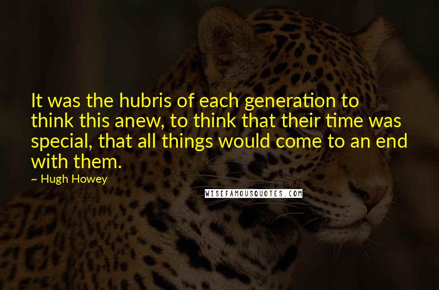 Hugh Howey Quotes: It was the hubris of each generation to think this anew, to think that their time was special, that all things would come to an end with them.