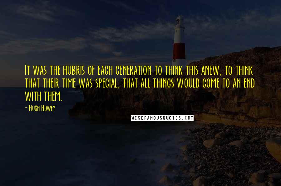 Hugh Howey Quotes: It was the hubris of each generation to think this anew, to think that their time was special, that all things would come to an end with them.