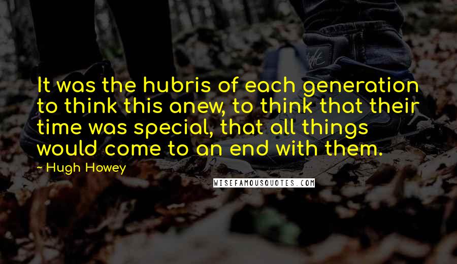 Hugh Howey Quotes: It was the hubris of each generation to think this anew, to think that their time was special, that all things would come to an end with them.