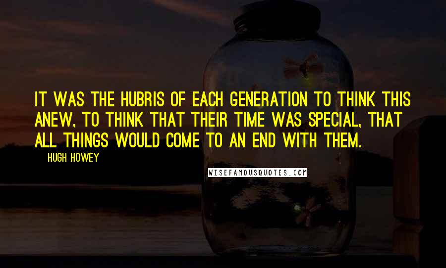 Hugh Howey Quotes: It was the hubris of each generation to think this anew, to think that their time was special, that all things would come to an end with them.