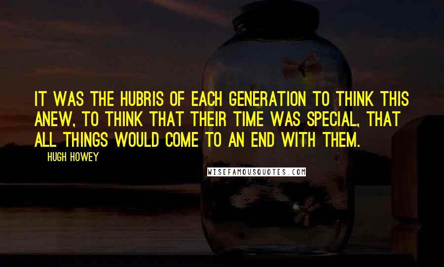 Hugh Howey Quotes: It was the hubris of each generation to think this anew, to think that their time was special, that all things would come to an end with them.