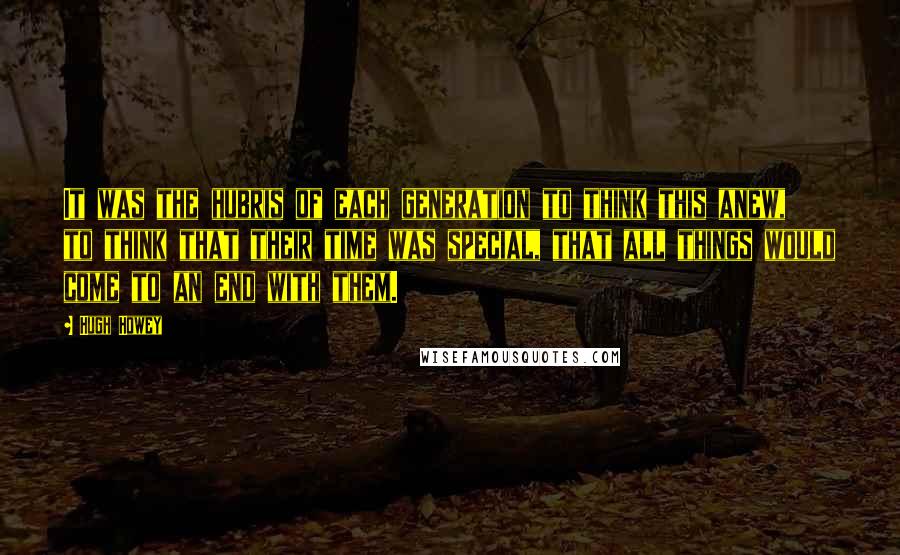 Hugh Howey Quotes: It was the hubris of each generation to think this anew, to think that their time was special, that all things would come to an end with them.