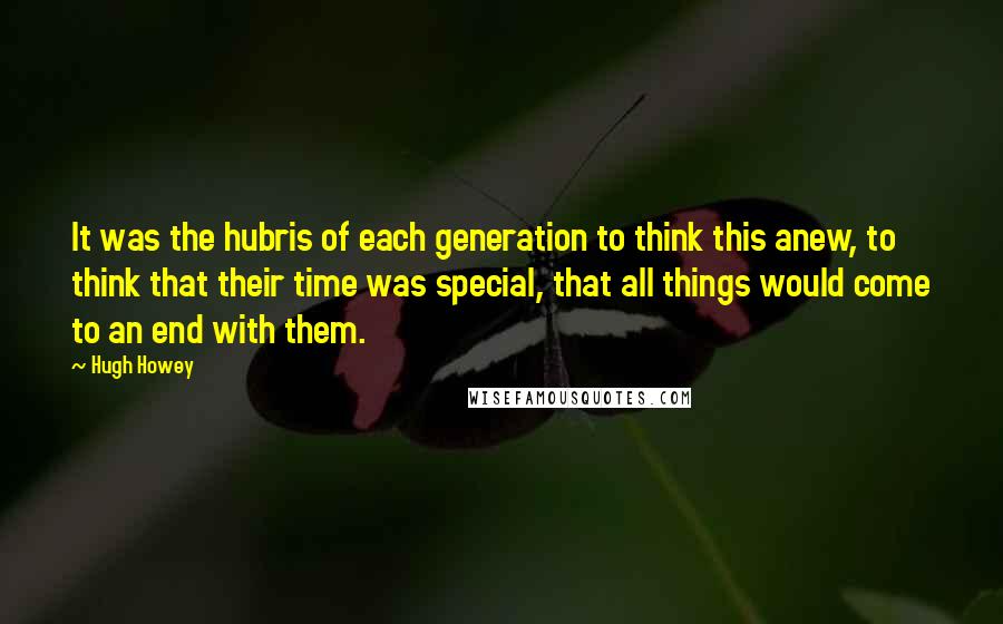 Hugh Howey Quotes: It was the hubris of each generation to think this anew, to think that their time was special, that all things would come to an end with them.